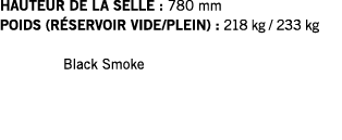 HAUTEUR DE LA SELLE : 780 mm POIDS (RÉSERVOIR VIDE PLEIN) : 218 kg   233 kg  Black Smoke