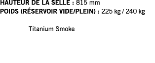 HAUTEUR DE LA SELLE : 815 mm POIDS (RÉSERVOIR VIDE PLEIN) : 225 kg   240 kg  Titanium Smoke