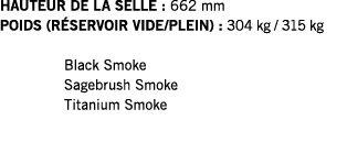 HAUTEUR DE LA SELLE : 662 mm POIDS (RÉSERVOIR VIDE PLEIN) : 304 kg   315 kg  Black Smoke Sagebrush Smoke Titanium Smoke