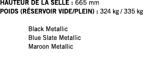 HAUTEUR DE LA SELLE : 665 mm POIDS (RÉSERVOIR VIDE PLEIN) : 324 kg   335 kg  Black Metallic Blue Slate Metallic Maroo   